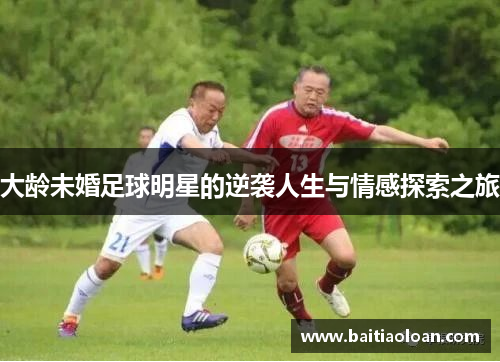 大龄未婚足球明星的逆袭人生与情感探索之旅