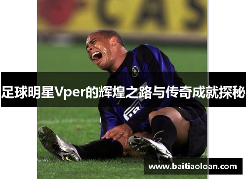 足球明星Vper的辉煌之路与传奇成就探秘