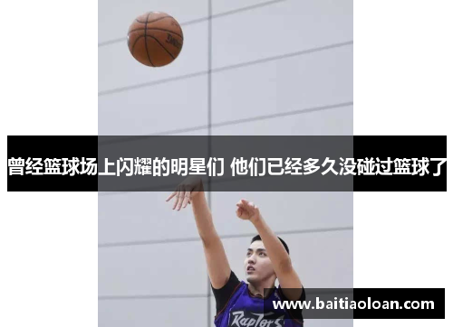 曾经篮球场上闪耀的明星们 他们已经多久没碰过篮球了