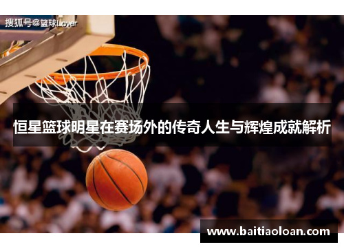 恒星篮球明星在赛场外的传奇人生与辉煌成就解析