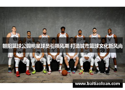 朝阳篮球公园明星球员引领风潮 打造城市篮球文化新风尚