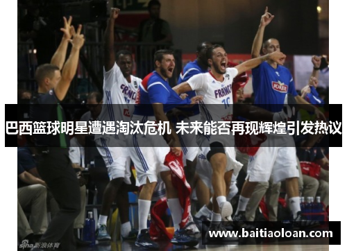 巴西篮球明星遭遇淘汰危机 未来能否再现辉煌引发热议
