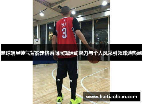 篮球明星帅气背影定格瞬间展现运动魅力与个人风采引领球迷热潮