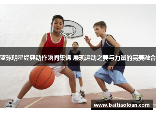 篮球明星经典动作瞬间集锦 展现运动之美与力量的完美融合